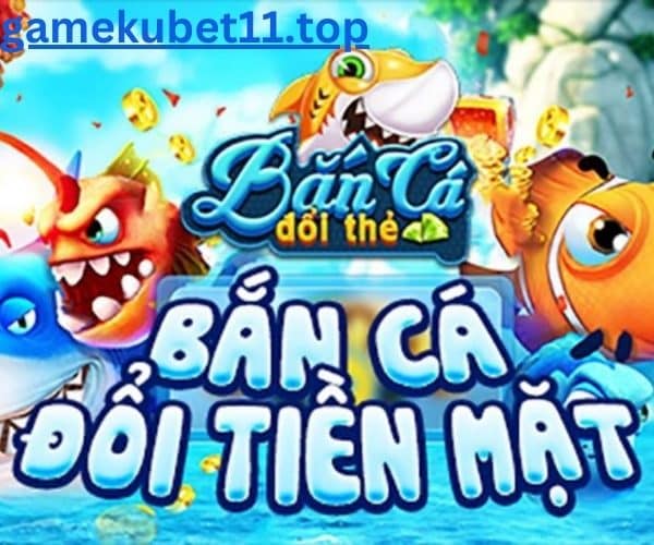 bắn cá đổi tiền mặt gamekubet11